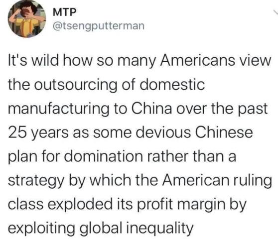 MTP tsengputterman Its wild how so many Americans view the outsourcing of domestic manufacturing to China over the past 25 years as some devious Chinese plan for domination rather than a strategy by which the American ruling class exploded its profit margin by exploiting global inequality