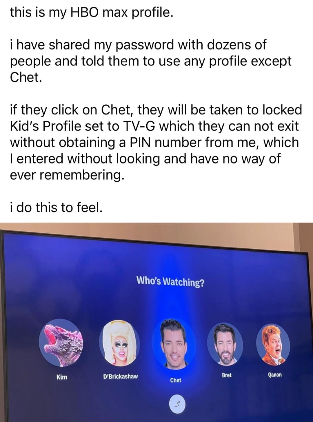 this is my HBO max profile i have shared my password with dozens of people and told them to use any profile except Chet if they click on Chet they will be taken to locked Kids Profile set to TV G which they can not exit without obtaining a PIN number from me which entered without looking and have no way of ever remembering ido this to feel