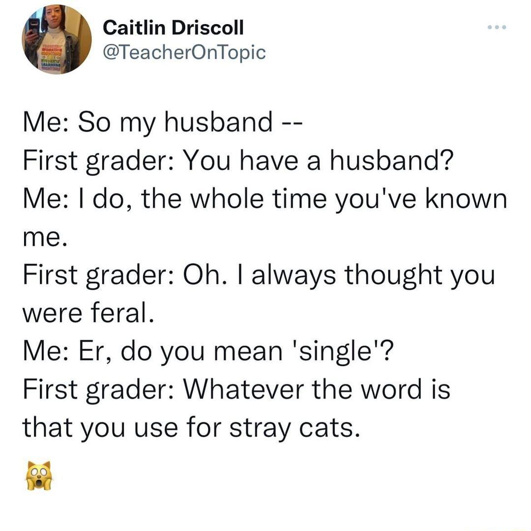 Caitlin Driscoll TeacherOnTopic Me So my husband First grader You have a husband Me do the whole time youve known me First grader Oh always thought you were feral Me Er do you mean single First grader Whatever the word is that you use for stray cats