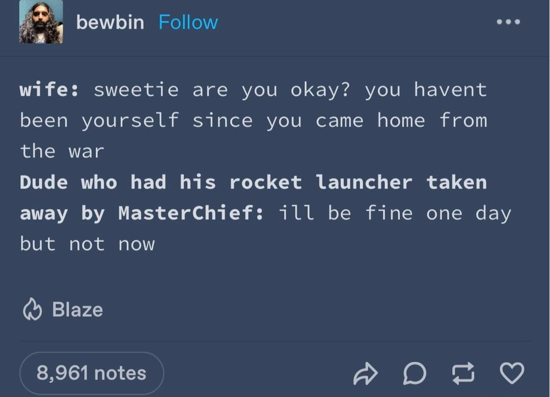 F bewbin Follow wife sweetie are you okay you havent been yourself since you came home from the war Dude who had his rocket launcher taken away by MasterChief ill be fine one day but not now Blaze 8961 notes e e