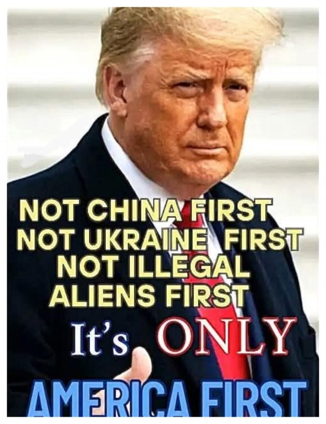 NOT CHINA FIRST NOT UKRAINE FIRST NOT ILLEGAL ALIENS FIRST It's ONLY AMERICA FIRST