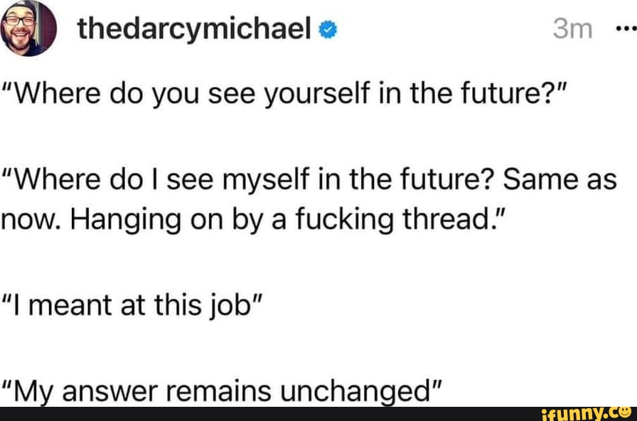 thedarcymichael Where do you see yourself in the future Where do see myself in the future Same as now Hanging on by a fucking thread I meant at this job Mx answer remains unchanged