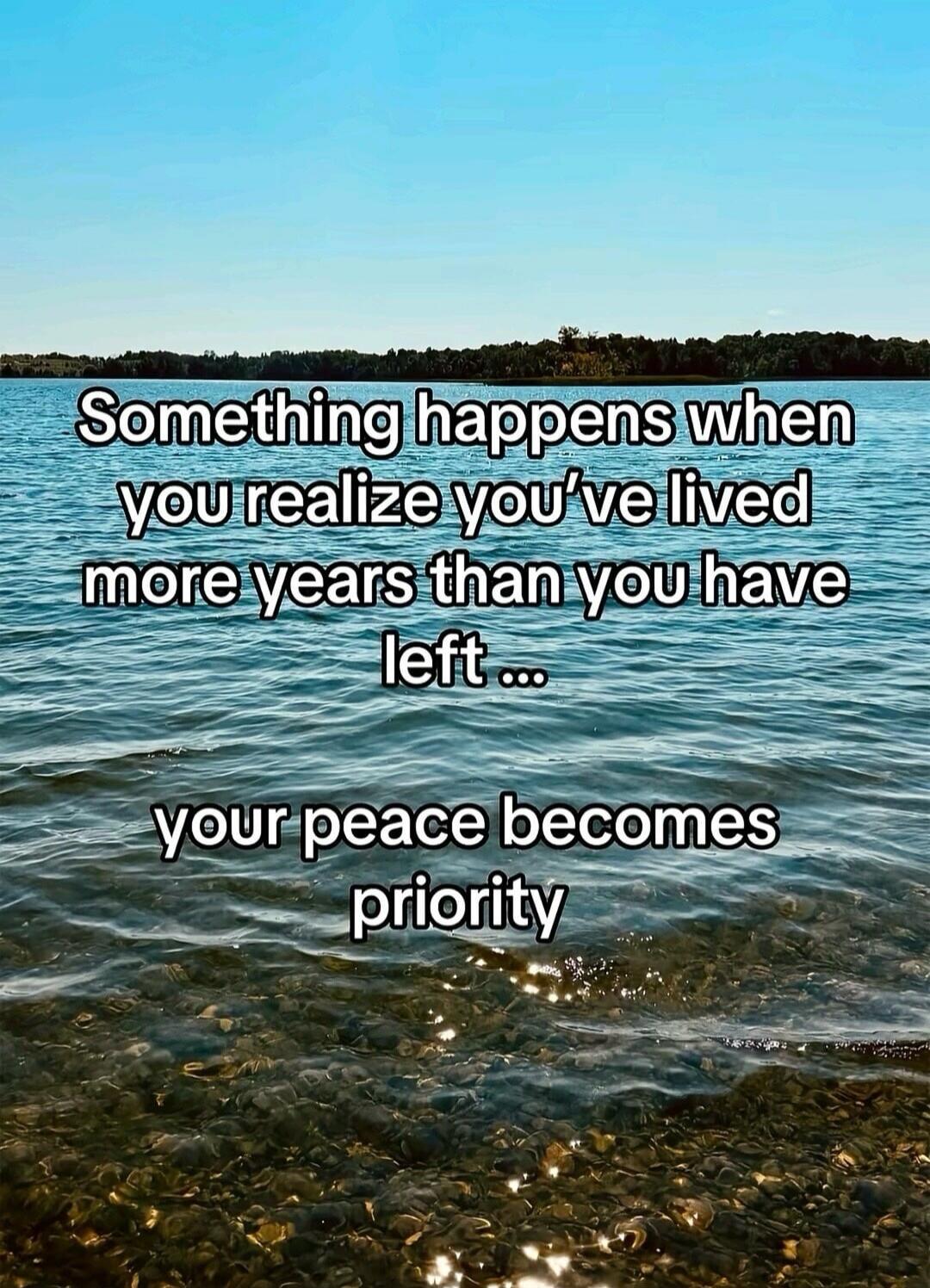 Something happens when you realize you've lived more years than you have left ... your peace becomes priority