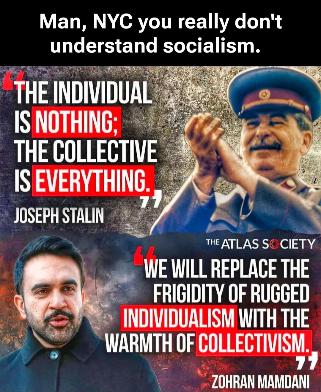 Man, NYC you really don't understand socialism.

THE INDIVIDUAL IS NOTHING; THE COLLECTIVE IS EVERYTHING.
JOSEPH STALIN

WE WILL REPLACE THE FRIGIDITY OF RUGGED INDIVIDUALISM WITH THE WARMTH OF COLLECTIVISM.
ZOHRAN MAMDANI