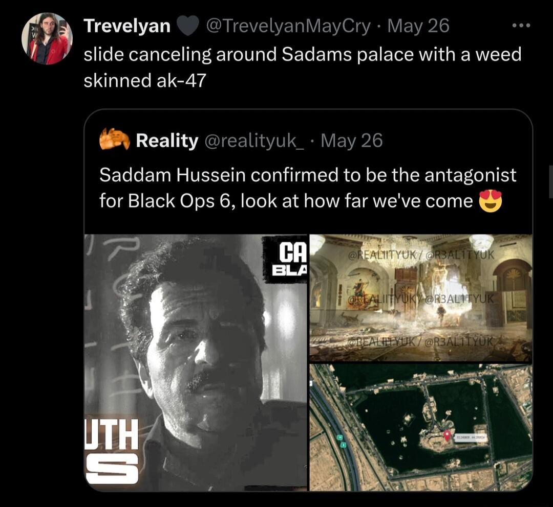 fg Trevelyan TrevelyanMayCry May 26 slide canceling around Sadams palace with a weed skinned ak 47 Reality realityuk_ May 26 Saddam Hussein confirmed to be the antagonist for Black Ops 6 look at how far weve come