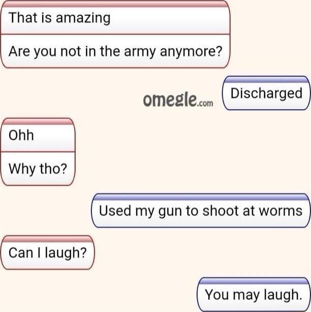 That is amazing Are you not in the army anymore omeglecn ohh Why tho Used my gun to shoot at worms Can laugh You may laugh