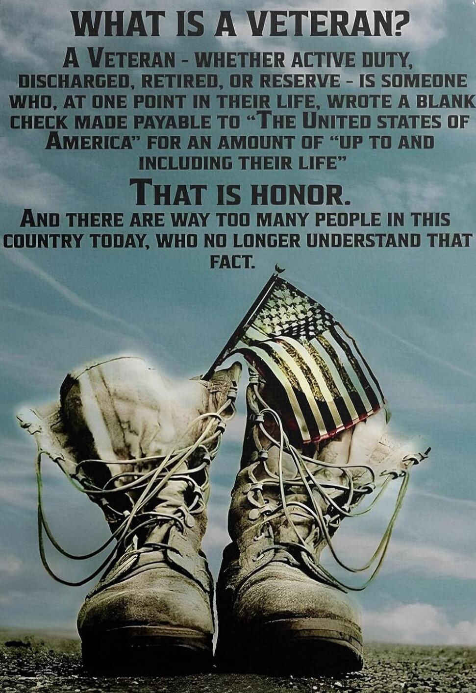 WHAT IS A VETERAN? A VETERAN - WHETHER ACTIVE DUTY, DISCHARGED, RETIRED, OR RESERVE - IS SOMEONE WHO, AT ONE POINT IN THEIR LIFE, WROTE A BLANK CHECK MADE PAYABLE TO 'THE UNITED STATES OF AMERICA' FOR AN AMOUNT OF 'UP TO AND INCLUDING THEIR LIFE'. THAT IS HONOR. AND THERE ARE WAY TOO MANY PEOPLE IN THIS COUNTRY TODAY, WHO NO LONGER UNDERSTAND THAT 