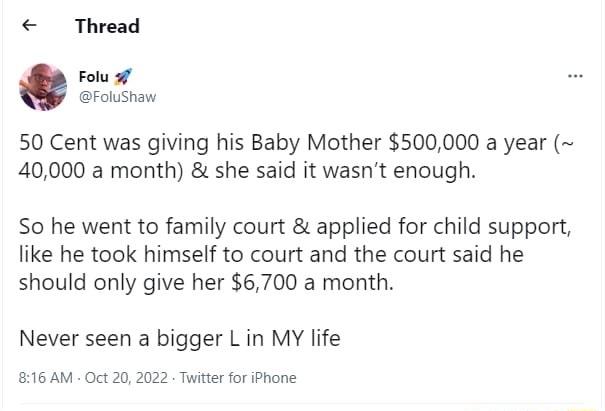 Thread Folu 5 Folushaw 50 Cent was giving his Baby Mother 500000 a year 40000 a month she said it wasnt enough So he went to family court applied for child support like he took himself to court and the court said he should only give her 6700 a month Never seen a bigger L in MY life 816 AM Oct 20 2022 Twittr for iPhone