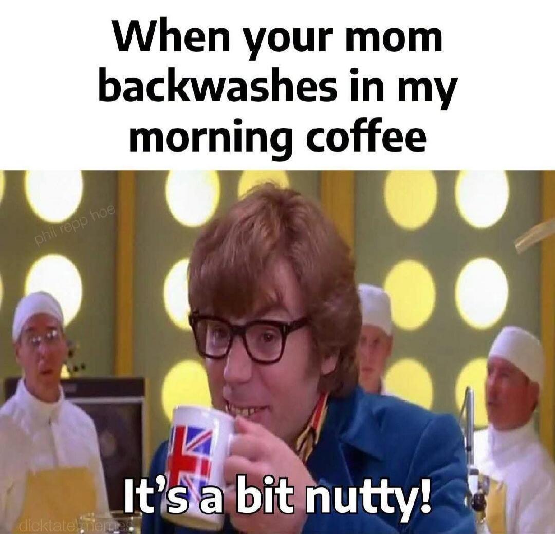 When your mom backwashes in my morning coffee It's a bit nutty!
