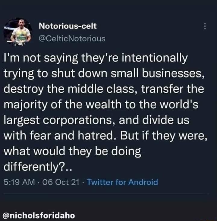 Notorious celt Q CelticNotorious RO R G EVA CRIN I E1 Y trying to shut down small businesses destroy the middle class transfer the majority of the wealth to the worlds ETF CE elefo o Y ifel g ME TaTe e ViTe AT with fear and hatred But if they were what would they be doing differently 519 AM 06 Oct 21 Twitter for Android nicholsforidaho
