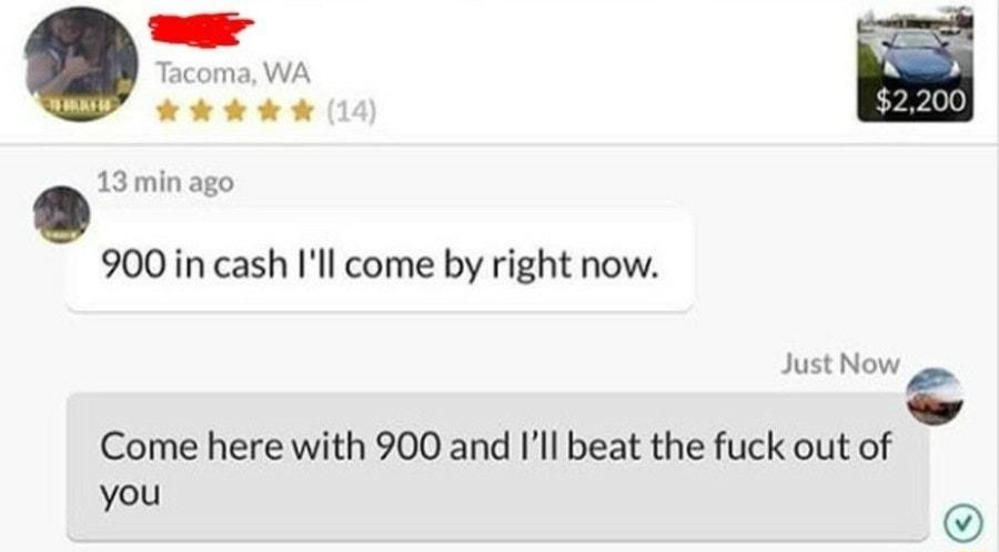 Tacoma WA kR 13min ago 900 in cash Ill come by right now Just Now Come here with 900 and Ill beat the fuck out of you