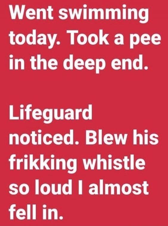 Went swimming today. Took a pee in the deep end. Lifeguard noticed. Blew his frikking whistle so loud I almost fell in.