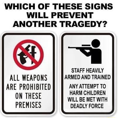 WHICH OF THESE SIGNS WILL PREVENT ANOTHER TRAGEDY STAFF HEAVILY ALL WEAPONS ARMED AND TRAINED ARE PROHIBITED ANY ATTEMPT TO ON THESE HARM CHILDREN WILL BE MET WITH PREMISES DEADLY FORCE