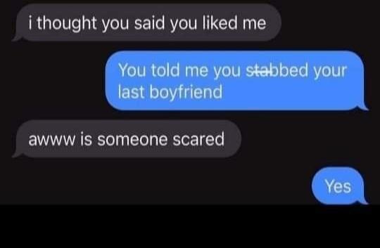 i thought you said you liked me You told me you stabbed your last boyfriend awww is someone scared Yes
