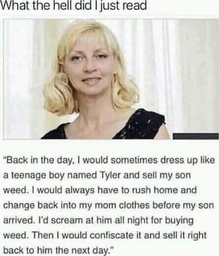 What the hell did just read Back in the day would sometimes dress up like a teenage boy named Tyler and sell my son weed would always have to rush home and change back into my mom clothes before my son arrived Id scream at him all night for buying weed Then would confiscate it and sell it right back to him the next day