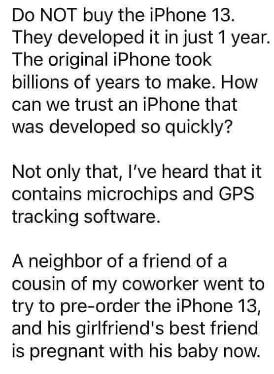 Do NOT buy the iPhone 13 They developed it in just 1 year The original iPhone took billions of years to make How can we trust an iPhone that was developed so quickly Not only that Ive heard that it contains microchips and GPS tracking software A neighbor of a friend of a cousin of my coworker went to try to pre order the iPhone 13 and his girlfriends best friend is pregnant with his baby now