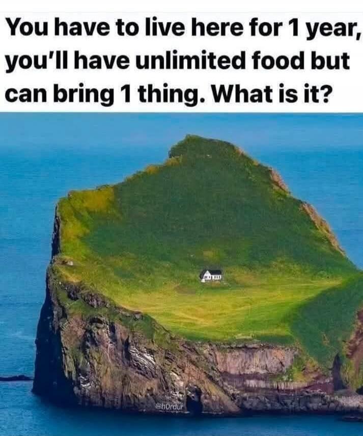 You have to live here for 1 year, you'll have unlimited food but can bring 1 thing. What is it?