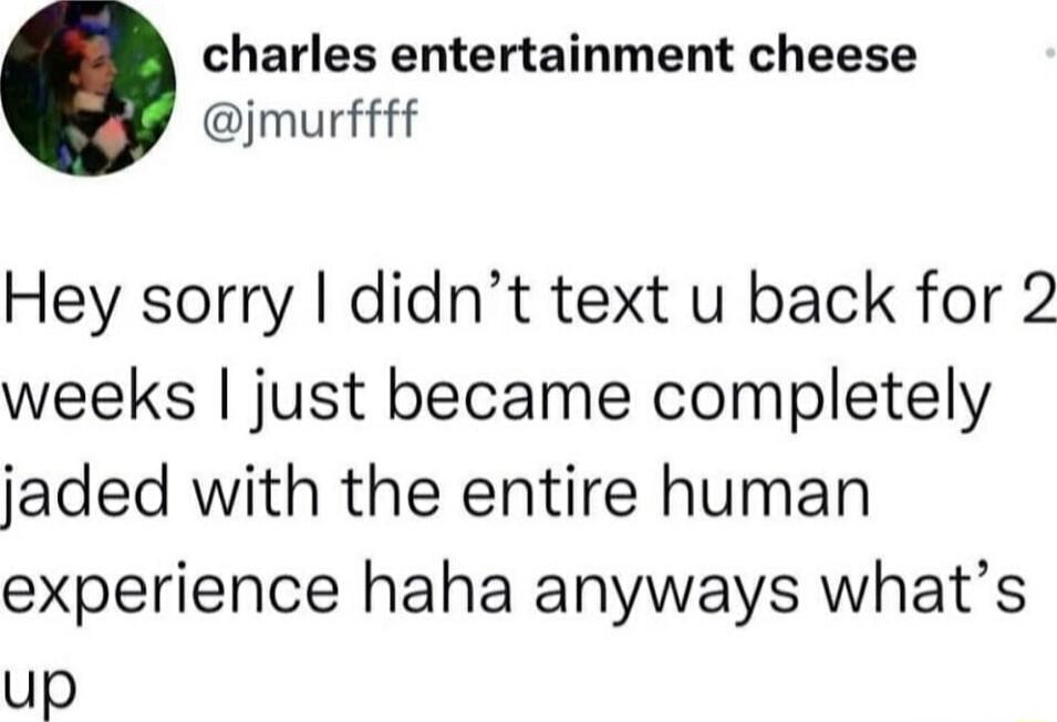 charles entertainment cheese jmurffff Hey sorry didnt text u back for 2 weeks just became completely jaded with the entire human experience haha anyways whats up