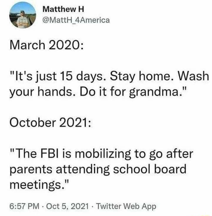 Matthew H MattH_4America March 2020 Its just 15 days Stay home Wash your hands Do it for grandma October 2021 The FBI is mobilizing to go after parents attending school board meetings 657 PM Oct 5 2021 Twitter Web App