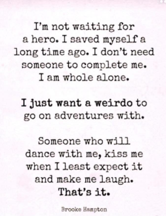 I'm not waiting for a hero. I saved myself a long time ago. I don't need someone to complete me. I am whole alone. I just want a weirdo to go on adventures with. Someone who will dance with me, kiss me when I least expect it and make me laugh. That's it. Brooke Hampton