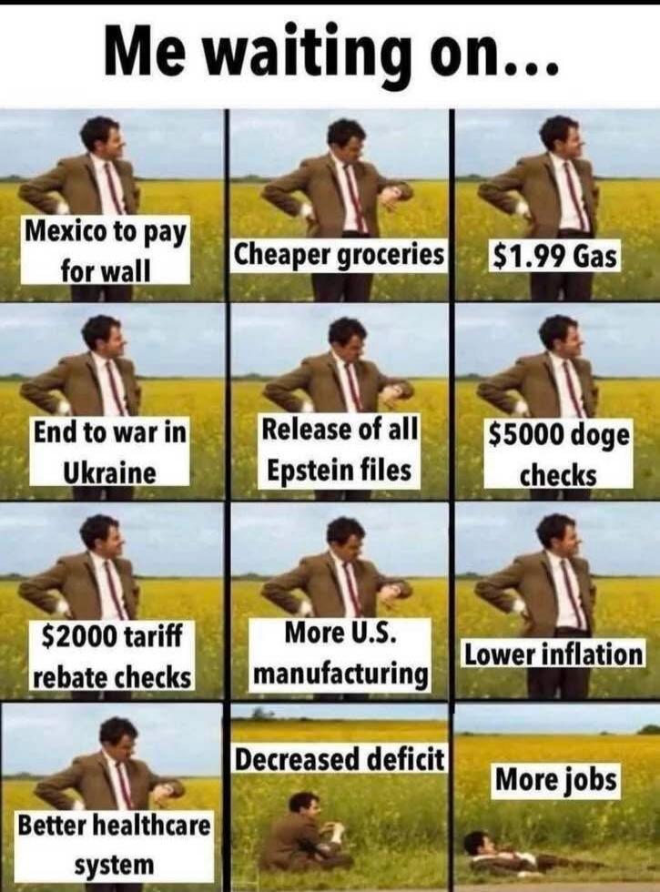 Me waiting on... Mexico to pay for wall Cheaper groceries $1.99 Gas End to war in Ukraine Release of all Epstein files $5000 doge checks $2000 tariff rebate checks More U.S. manufacturing Lower inflation Better healthcare system Decreased deficit More jobs