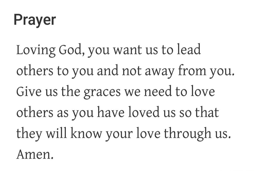 Prayer Loving God, you want us to lead others to you and not away from you. Give us the graces we need to love others as you have loved us so that they will know your love through us. Amen.