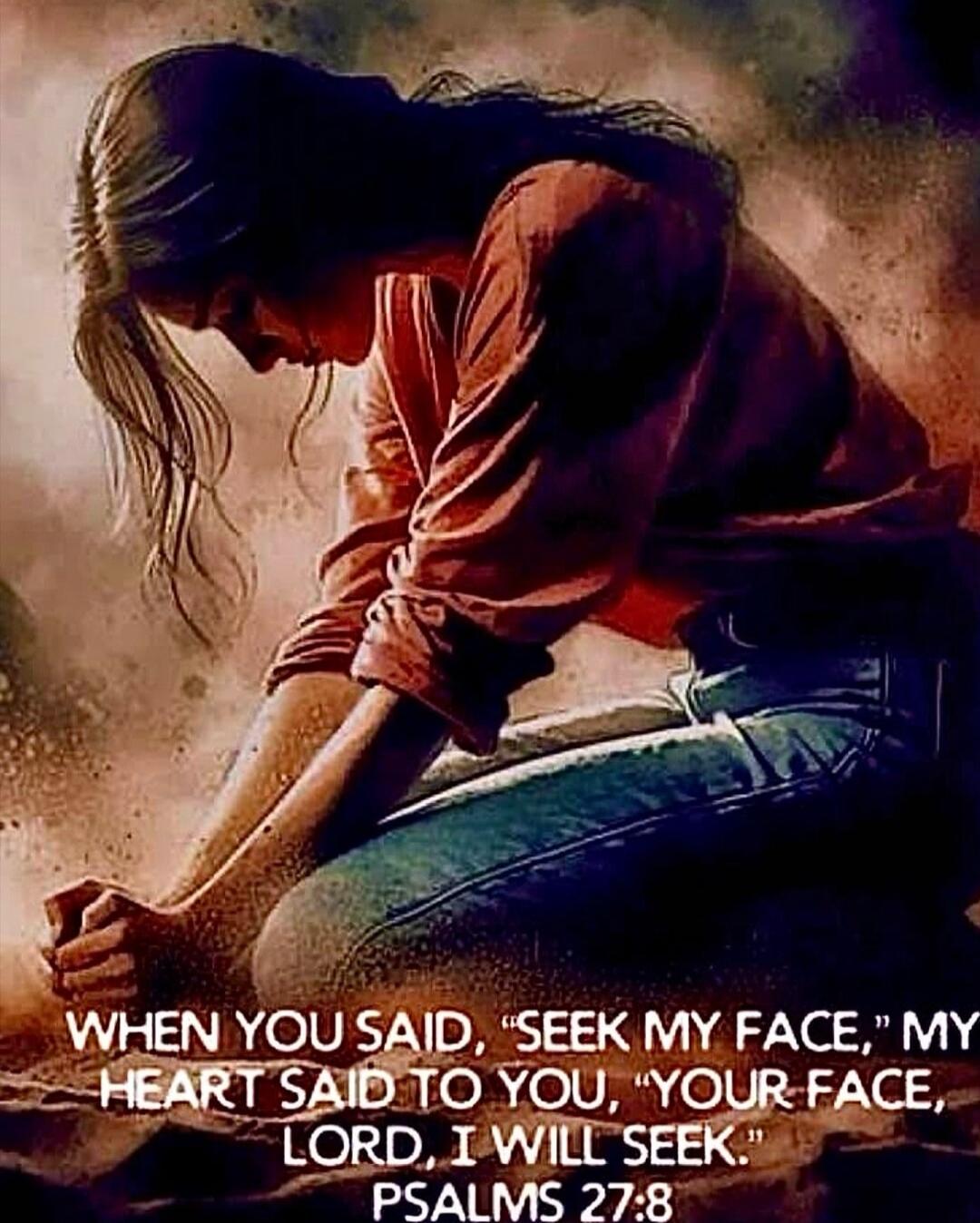 WHEN YOU SAID, 'SEEK MY FACE,' MY HEART SAID TO YOU, 'YOUR FACE, LORD, I WILL SEEK.' PSALMS 27:8