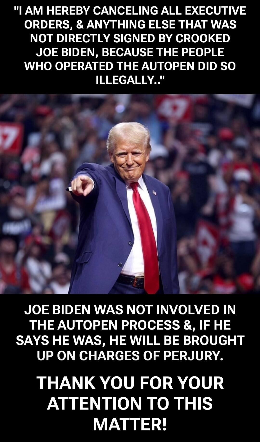 I AM HEREBY CANCELLING ALL EXECUTIVE ORDERS, & ANYTHING ELSE THAT WAS NOT DIRECTLY SIGNED BY CROOKED JOE BIDEN, BECAUSE THE PEOPLE WHO OPERATED THE AUTOPEN DID SO ILLEGALLY..\n\nJOE BIDEN WAS NOT INVOLVED IN THE AUTOPEN PROCESS &, IF HE SAYS HE WAS, HE WILL BE BROUGHT UP ON CHARGES OF PERJURY.\n\nTHANK YOU FOR YOUR ATTENTION TO THIS MATTER!