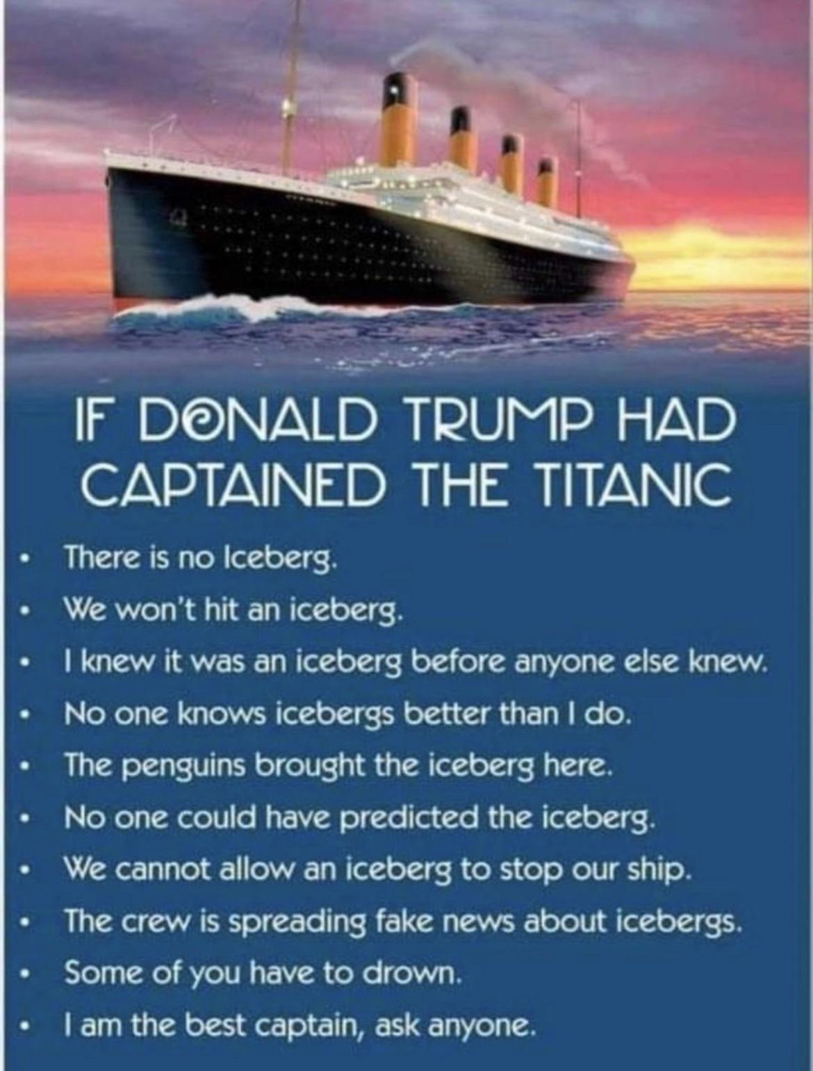 There is no Iceberg We wont hit an iceberg knew it was an iceberg before anyone else knew No one knows icebergs better than do The penguins brought the iceberg here No one could have predicted the iceberg We cannot allow an iceberg to stop our ship The crew is spreading fake news about icebergs Some of you have to drown am the best captain ask anyone e IF DNALD TRUMP HAD CAPTAINED THE TITANIC