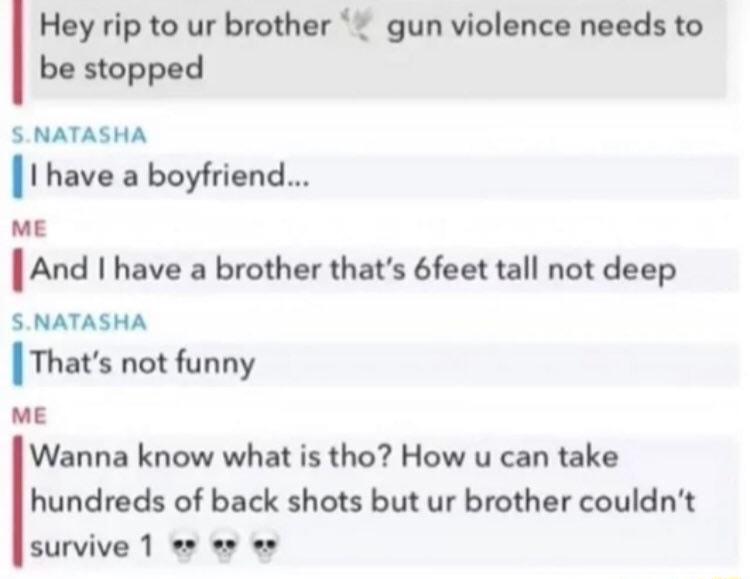 Hey rip to ur brother gun violence needs to be stopped SNATASHA I have a boyfriend ME And I have a brother thats 6feet tall not deep SNATASHA Thats not funny ME Wanna know what is tho How u can take hundreds of back shots but ur brother couldnt survive 1 es s o