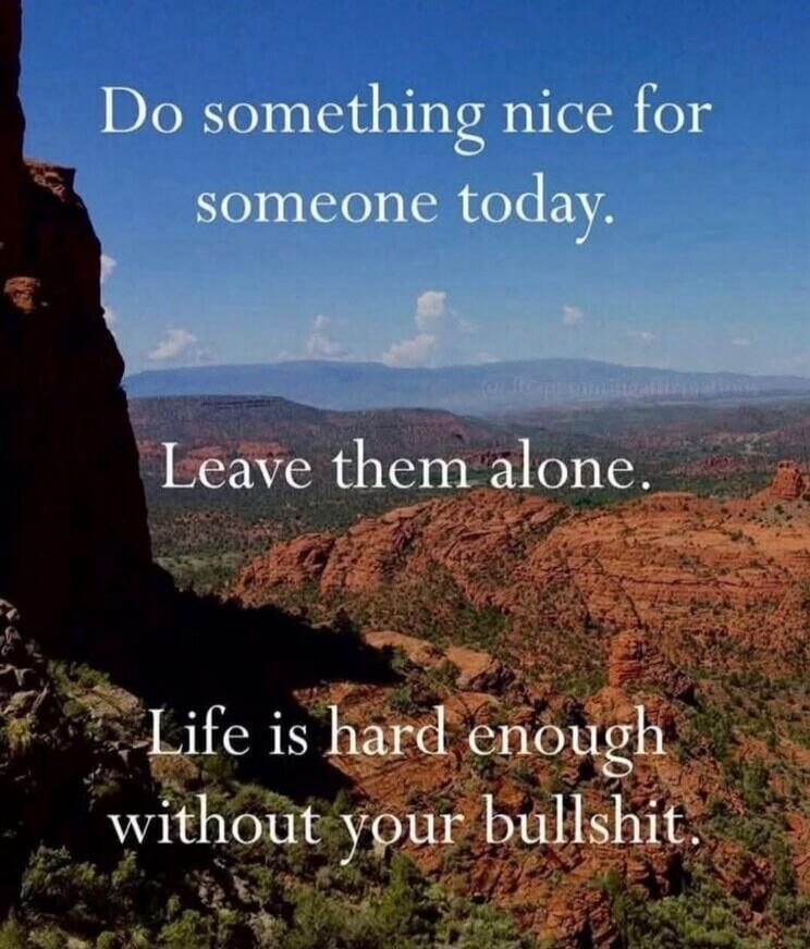 Do something nice for someone today. Leave them alone. Life is hard enough without your bullshit.