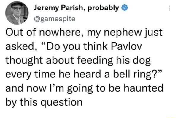 9 Jeremy Parish probably gamespite Out of nowhere my nephew just asked Do you think Pavlov thought about feeding his dog every time he heard a bell ring and now Im going to be haunted by this question