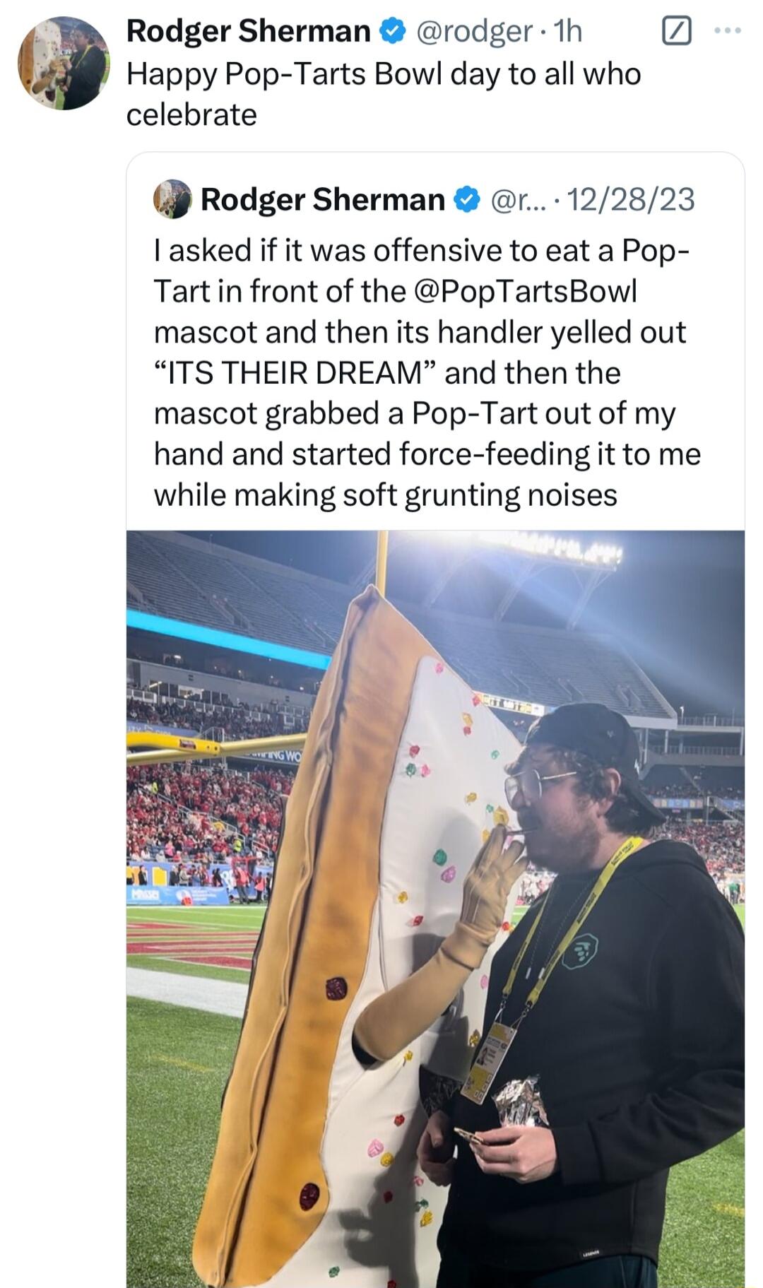 Rodger Sherman rodger 1h 6 Happy Pop Tarts Bowl day to all who celebrate Rodger Sherman r 122823 asked if it was offensive to eat a Pop Tart in front of the PopTartsBow mascot and then its handler yelled out ITS THEIR DREAM and then the mascot grabbed a Pop Tart out of my hand and started force feeding it to me while making soft grunting noises