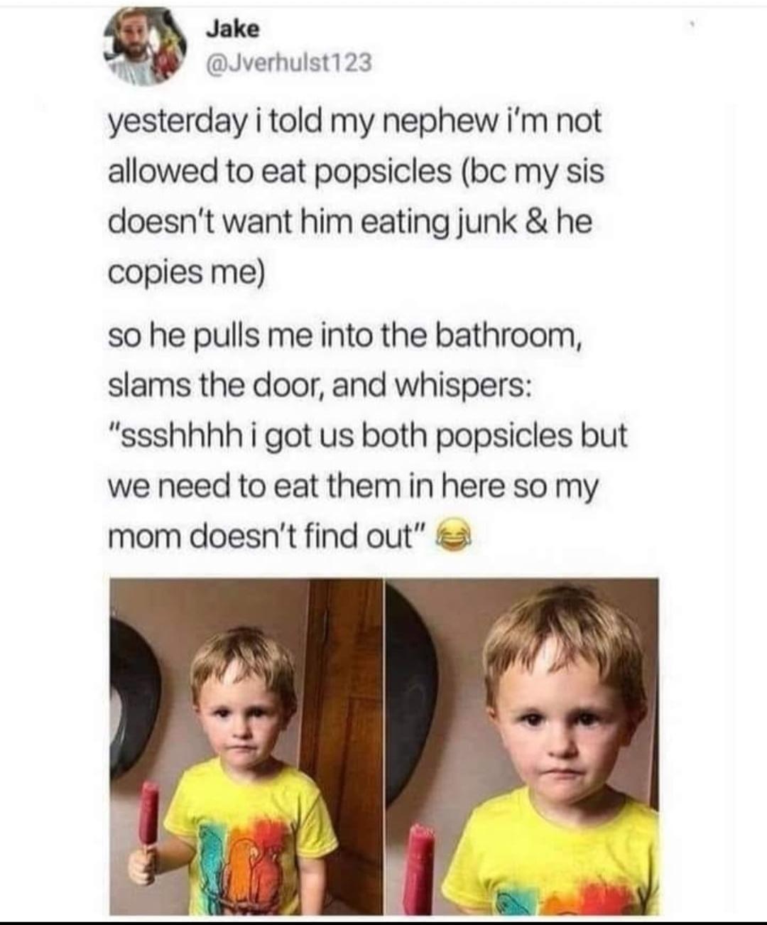 Jake 2 Jverhulst123 yesterday i told my nephew im not allowed to eat popsicles bc my sis doesnt want him eating junk he copies me so he pulls me into the bathroom slams the door and whispers ssshhhh i got us both popsicles but we need to eat them in here so my mom doesnt find out