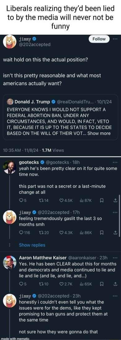 Liberals realizing theyd been lied to by the media will never not be funny jimmy wait hold on this the actual position isnt this pretty reasonable and what most americans actually want Donald J Trump realDonaldTr 1124 EVERYONE KNOWS WOULD NOT SUPPORT A FEDERAL ABORTION BAN UNDER ANY CIRCUMSTANCES AND WOULD IN FACT VETO IT BECAUSE IT IS UP TO THE STATES TO DECIDE BASED ON THE WILL OF THEIR VOT Show