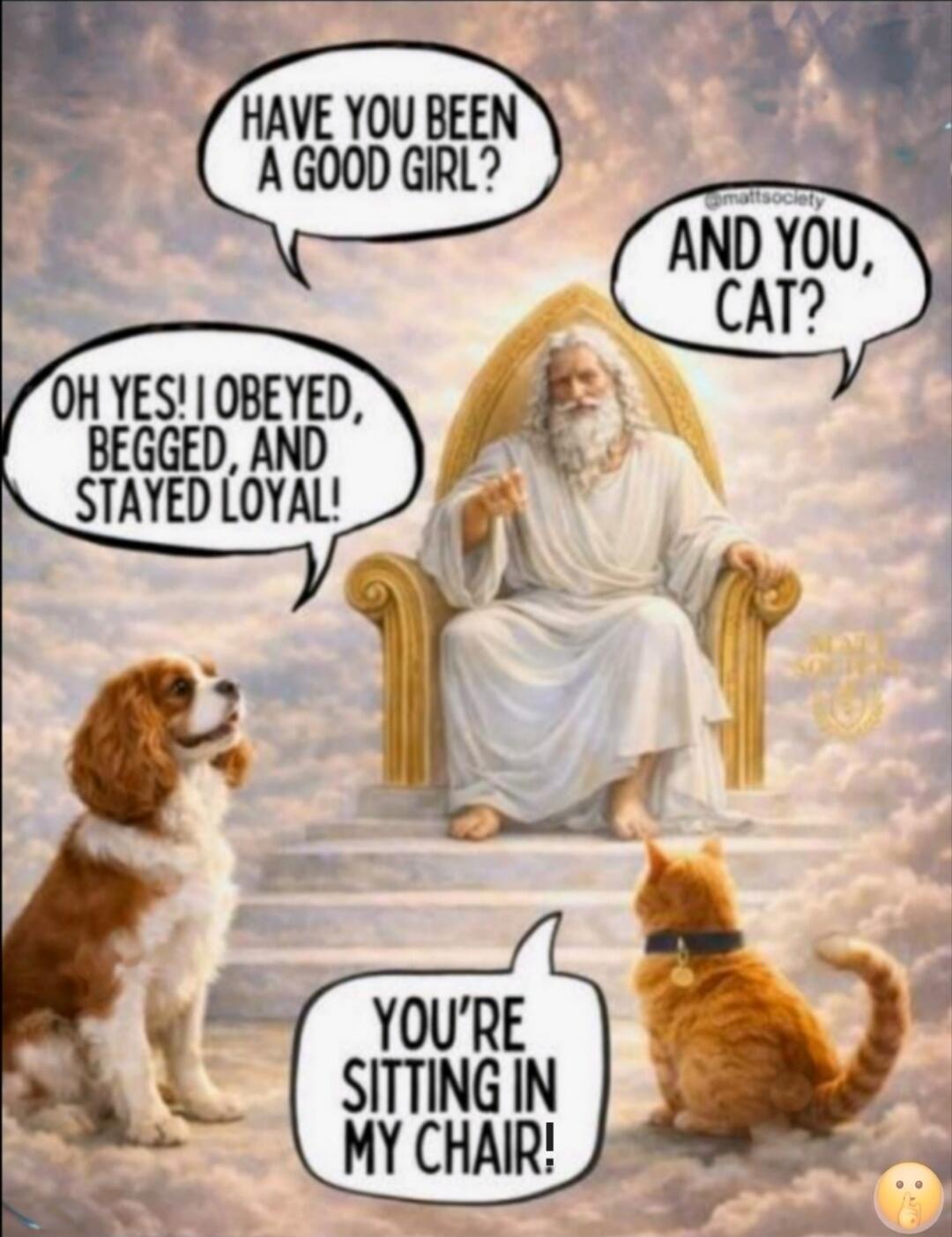 HAVE YOU BEEN A GOOD GIRL? OH YES! I OBEYED, BEGGED, AND STAYED LOYAL! AND YOU, CAT? YOU'RE SITTING IN MY CHAIR!