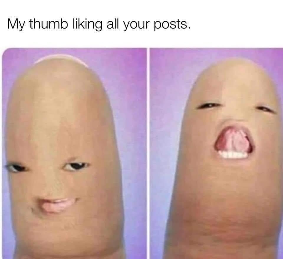 My thumb liking all your posts