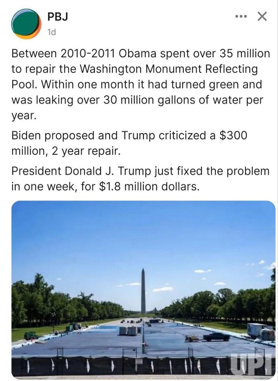PBJ 1d Between 2010-2011 Obama spent over 35 million to repair the Washington Monument Reflecting Pool. Within one month it had turned green and was leaking over 30 million gallons of water per year. Biden proposed and Trump criticized a $300 million, 2 year repair. President Donald J. Trump just fixed the problem in one week, for $1.8 million doll