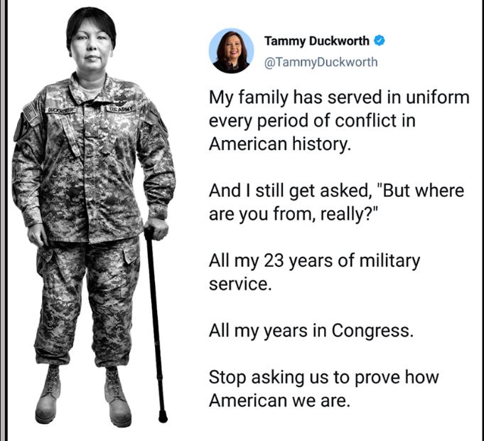 Tammy Duckworth TammyDuckworth My family has served in uniform every period of conflict in American history And still get asked But where are you from really All my 23 years of military service All my years in Congress Stop asking us to prove how American we are