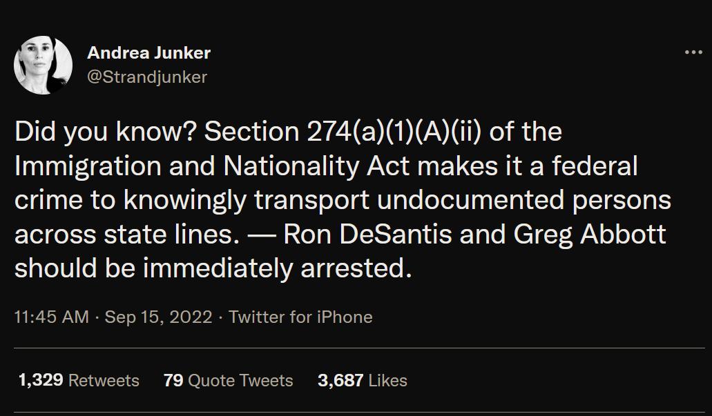 Andrea Junker Did you know Section 274a1Aii of the Immigration and Nationality Act makes it a federal crime to knowingly transport undocumented persons across state lines Ron DeSantis and Greg Abbott should be immediately arrested 1145 AM Sep 15 2022 Twitter for iPhone 1329 Rotweets 79 Quote Tweets 3687 Likes