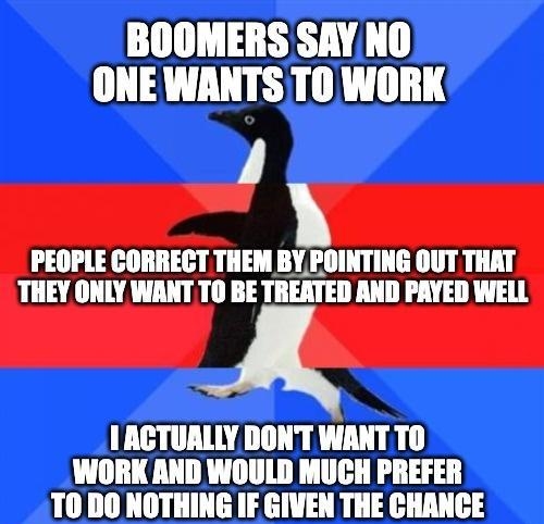 BOOMERS SAY NO ONE WANTS TO WORK J PEOPLE CORRECT THEM BY POINTING OUT THAT THEY ONLY WANT TO BE TREATED AND PAYED WELL IACTUALLY DONT WANT TO WORK AND WOULD MUCH PREFER T0 DO NOTHING IF GIVEN THE CHANCE