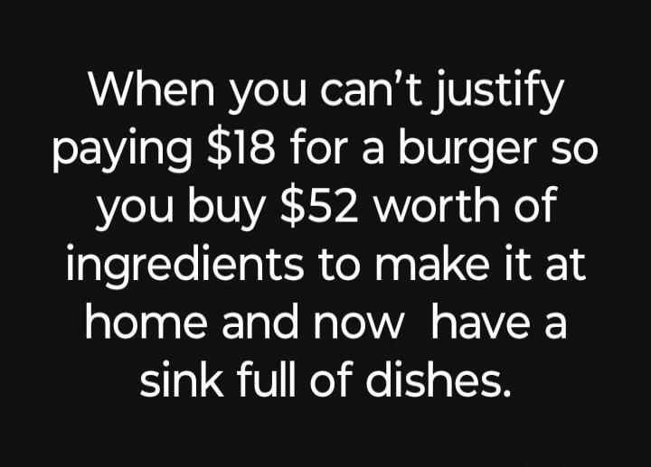 When you can’t justify paying $18 for a burger so you buy $52 worth of ingredients to make it at home and now have a sink full of dishes.