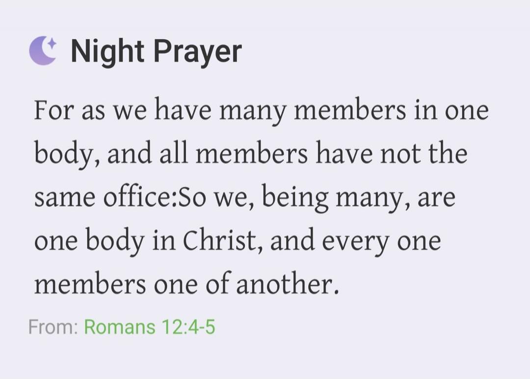 Night Prayer. For as we have many members in one body, and all members have not the same office: So we, being many, are one body in Christ, and every one members one of another. From: Romans 12:4-5