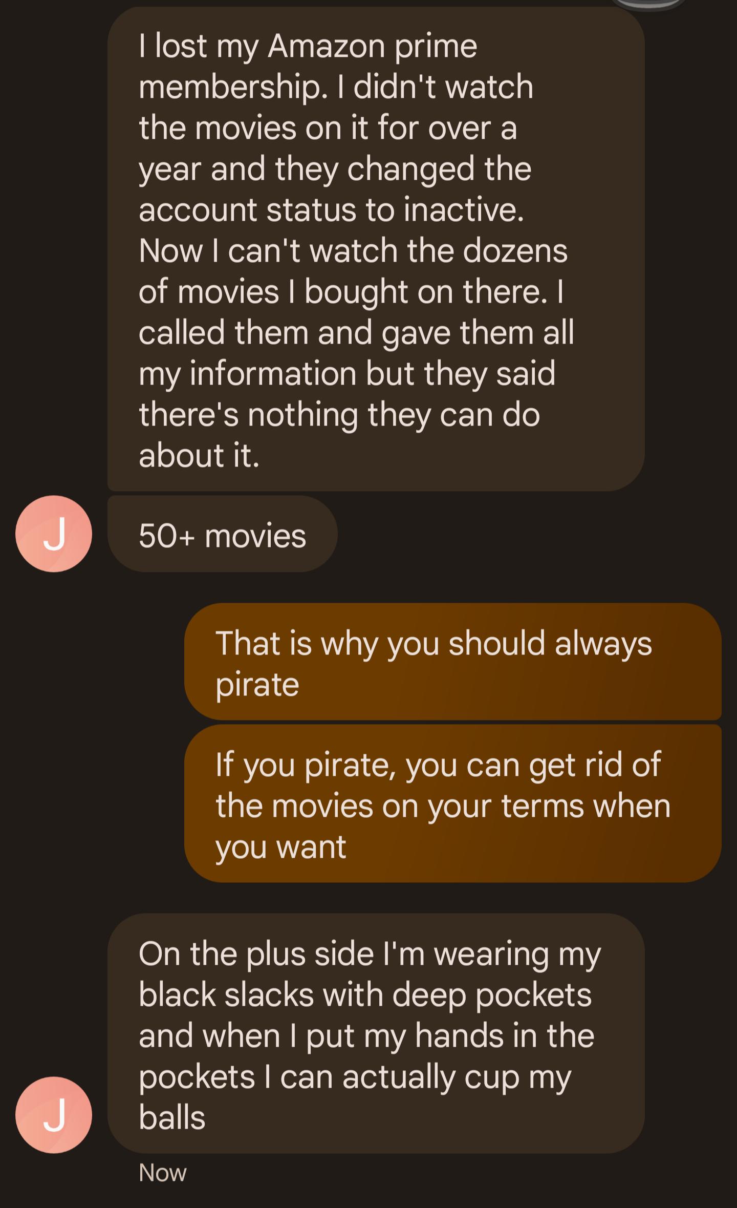 lost my Amazon prime membership didnt watch the movies on it for over a year and they changed the account status to inactive Now cant watch the dozens of movies bought on there called them and gave them all my information but they said theres nothing they can do about it 50 movies That is why you should always pirate If you pirate you can get rid of the movies on your terms when you want On the pl