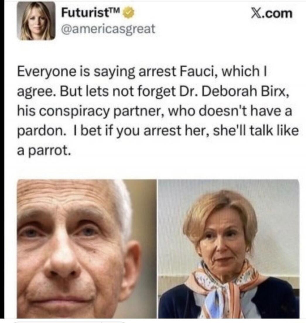 Everyone is saying arrest Fauci, which I agree. But let's not forget Dr. Deborah Birx, his conspiracy partner, who doesn't have a pardon. I bet if you arrest her, she'll talk like a parrot.