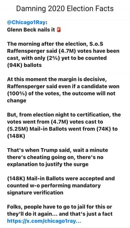 Damning 2020 Election Facts

@Chicago1Ray:
Glenn Beck nails it 💥

The morning after the election, S.o.S Raffensperger said (4.7M) votes have been cast, with only (2%) yet to be counted (94K) ballots

At this moment the margin is decisive, Raffensperger said even if a candidate won (100%) of the votes, the outcome will not change

But, from election
