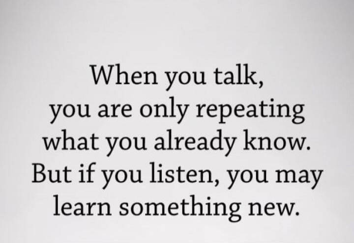 When you talk, you are only repeating what you already know. But if you listen, you may learn something new.
