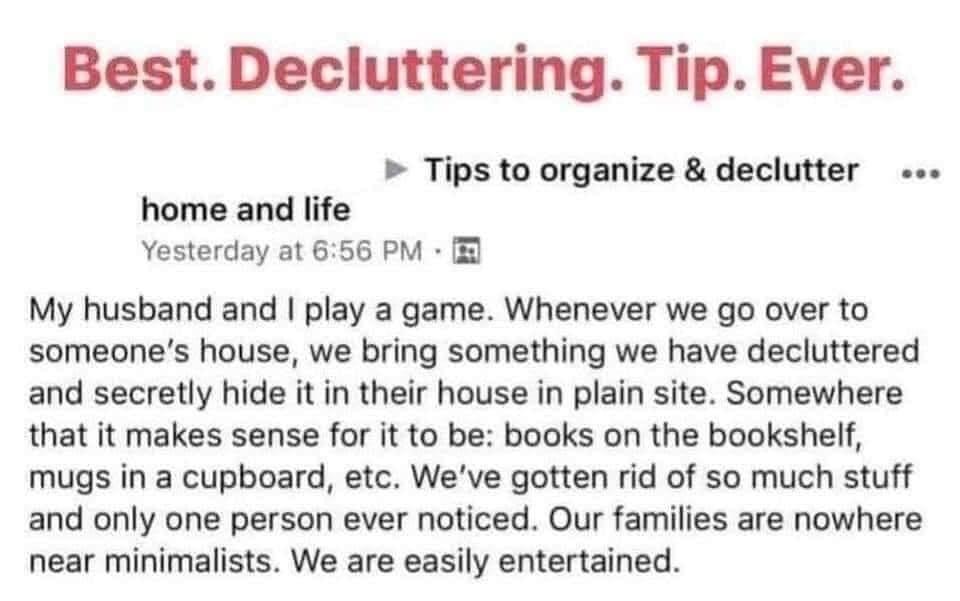 Best Decluttering Tip Ever Tips to organize declutter home and life Yesterday at 656 PM My husband and play a game Whenever we go over to someones house we bring something we have decluttered and secretly hide it in their house in plain site Somewhere that it makes sense for it to be books on the bookshelf mugs in a cupboard etc Weve gotten rid of so much stuff and only one person ever noticed Our
