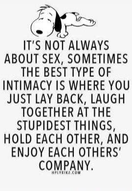 IT'S NOT ALWAYS ABOUT SEX, SOMETIMES THE BEST TYPE OF INTIMACY IS WHERE YOU JUST LAY BACK, LAUGH TOGETHER AT THE STUPIDEST THINGS, HOLD EACH OTHER, AND ENJOY EACH OTHERS' COMPANY.