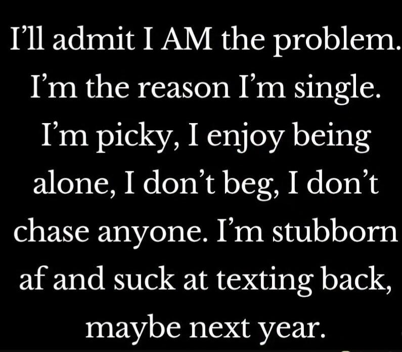 I’ll admit I AM the problem. I’m the reason I’m single. I’m picky, I enjoy being alone, I don’t beg, I don’t chase anyone. I’m stubborn af and suck at texting back, maybe next year.